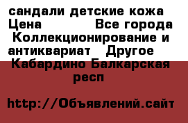 сандали детские кожа › Цена ­ 2 000 - Все города Коллекционирование и антиквариат » Другое   . Кабардино-Балкарская респ.